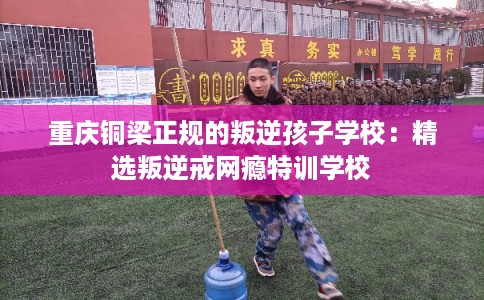 重庆铜梁正规的叛逆孩子学校：精选叛逆戒网瘾特训学校