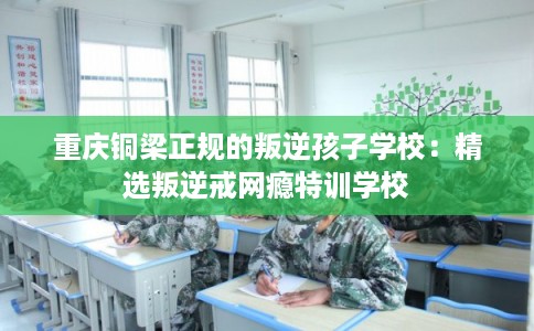 重庆铜梁正规的叛逆孩子学校：精选叛逆戒网瘾特训学校