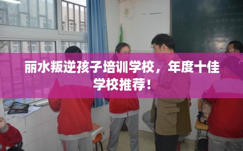 丽水叛逆孩子培训学校，年度十佳学校推荐！