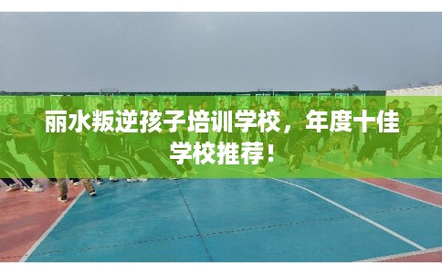 丽水叛逆孩子培训学校，年度十佳学校推荐！