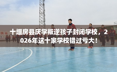 十堰房县厌学叛逆孩子封闭学校，2026年这十家学校错过亏大！