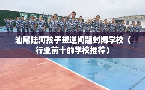 汕尾陆河孩子叛逆问题封闭学校(行业前十的学校推荐) 汕尾陆河孩子叛逆问题封闭学校(行业前十的学校推荐)