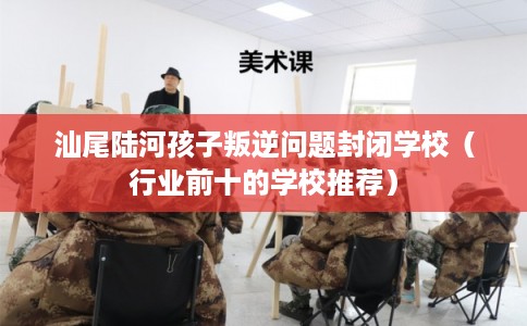 汕尾陆河孩子叛逆问题封闭学校（行业前十的学校推荐）