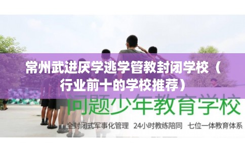 常州武进厌学逃学管教封闭学校（行业前十的学校推荐）