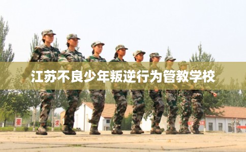 江苏不良少年叛逆行为管教学校