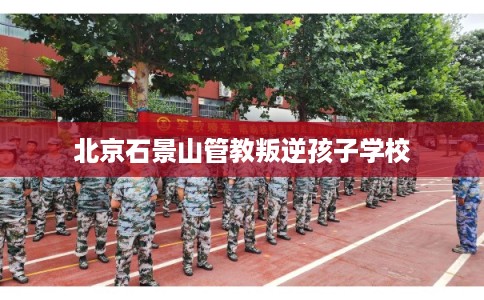 北京石景山管教叛逆孩子学校