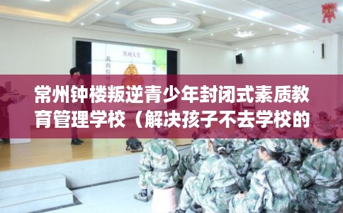 常州钟楼叛逆青少年封闭式素质教育管理学校(解决孩子不去学校的情况) 常州钟楼叛逆青少年封闭式素质教育管理学校(解决孩子不去学校的情况)