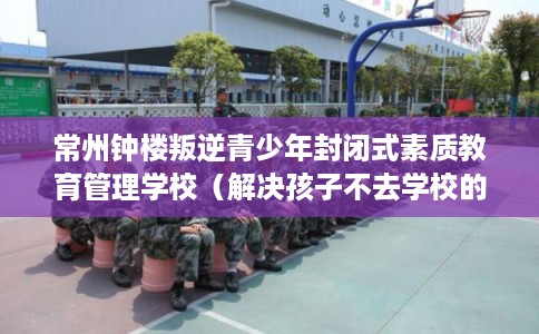 常州钟楼叛逆青少年封闭式素质教育管理学校(解决孩子不去学校的情况) 常州钟楼叛逆青少年封闭式素质教育管理学校(解决孩子不去学校的情况)