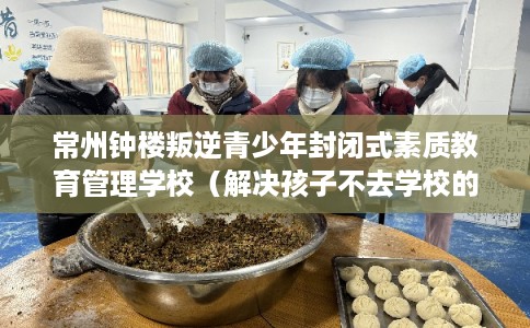 常州钟楼叛逆青少年封闭式素质教育管理学校（解决孩子不去学校的情况）