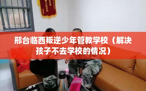 邢台临西叛逆少年管教学校(解决孩子不去学校的情况) 邢台临西叛逆少年管教学校(解决孩子不去学校的情况)