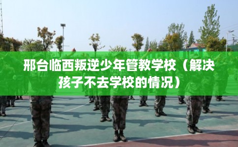 邢台临西叛逆少年管教学校（解决孩子不去学校的情况）