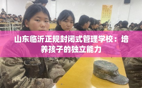 山东临沂正规封闭式管理学校:培养孩子的独立能力 山东临沂正规封闭式管理学校:培养孩子的独立能力