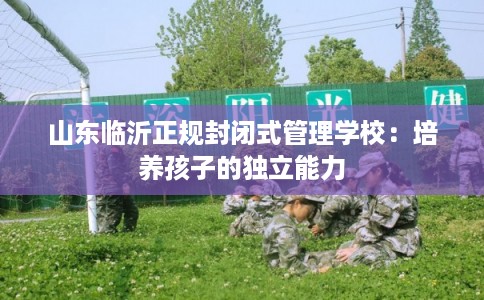 山东临沂正规封闭式管理学校：培养孩子的独立能力