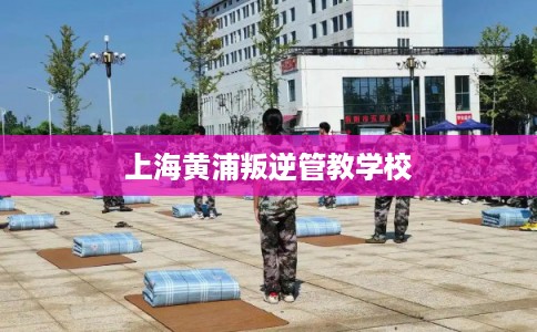 上海黄浦叛逆管教学校