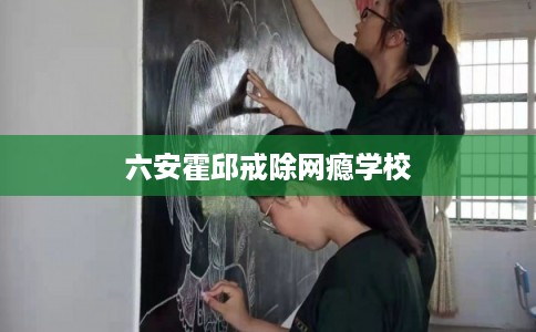 六安霍邱戒除网瘾学校