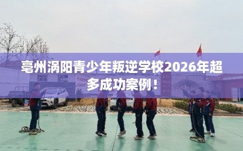亳州涡阳青少年叛逆学校2026年超多成功案例! 亳州涡阳青少年叛逆学校2026年超多成功案例!