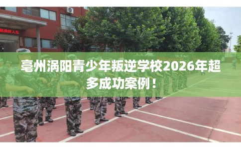 亳州涡阳青少年叛逆学校2026年超多成功案例! 亳州涡阳青少年叛逆学校2026年超多成功案例!