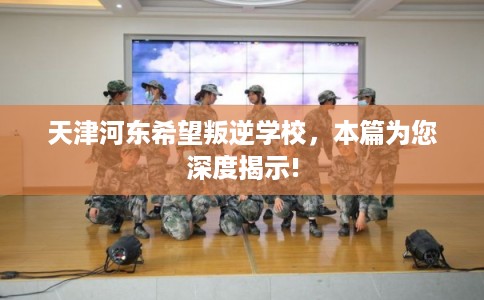 天津河东希望叛逆学校，本篇为您深度揭示!