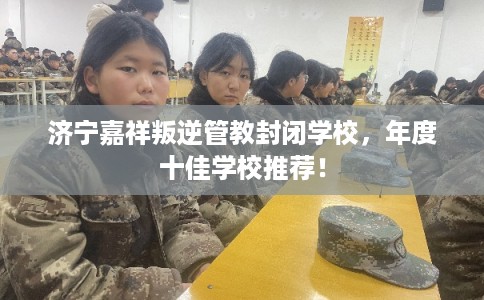 济宁嘉祥叛逆管教封闭学校,年度十佳学校推荐! 济宁嘉祥叛逆管教封闭学校,年度十佳学校推荐!