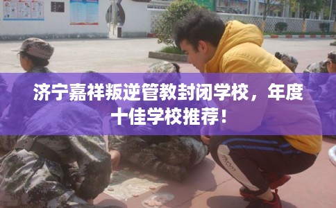 济宁嘉祥叛逆管教封闭学校,年度十佳学校推荐! 济宁嘉祥叛逆管教封闭学校,年度十佳学校推荐!