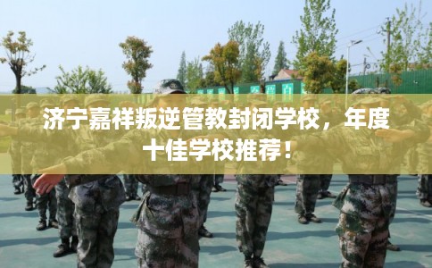 济宁嘉祥叛逆管教封闭学校,年度十佳学校推荐! 济宁嘉祥叛逆管教封闭学校,年度十佳学校推荐!