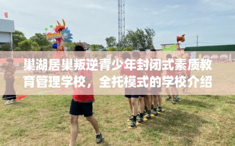 巢湖居巢叛逆青少年封闭式素质教育管理学校,全托模式的学校介绍这十家! 巢湖居巢叛逆青少年封闭式素质教育管理学校,全托模式的学校介绍这十家!