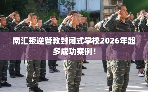 南汇叛逆管教封闭式学校2026年超多成功案例！