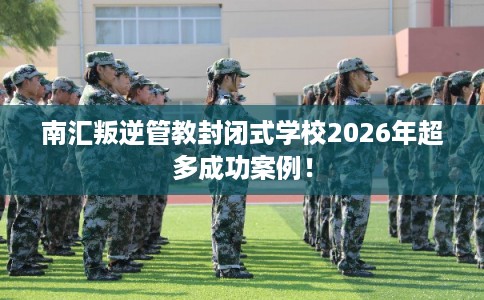 南汇叛逆管教封闭式学校2026年超多成功案例！
