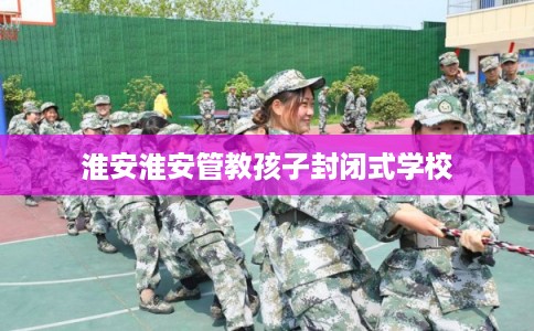 淮安淮安管教孩子封闭式学校