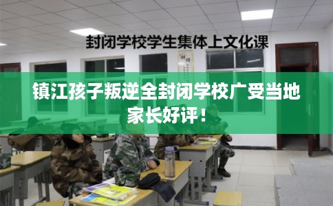 镇江孩子叛逆全封闭学校广受当地家长好评！