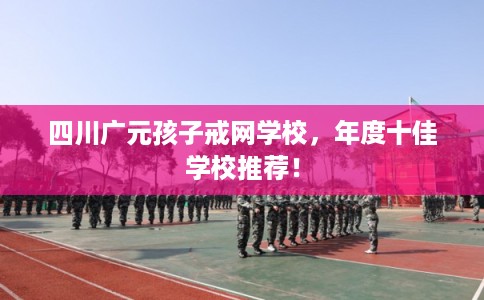 四川广元孩子戒网学校,年度十佳学校推荐! 四川广元孩子戒网学校,年度十佳学校推荐!