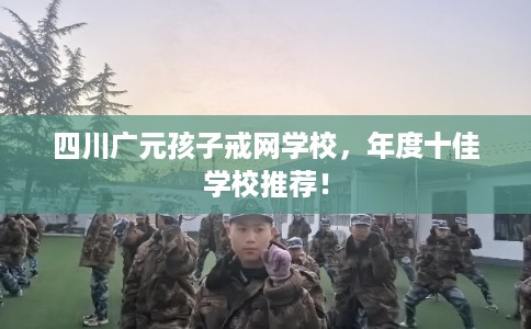 四川广元孩子戒网学校,年度十佳学校推荐! 四川广元孩子戒网学校,年度十佳学校推荐!