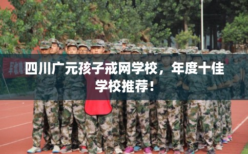 四川广元孩子戒网学校，年度十佳学校推荐！
