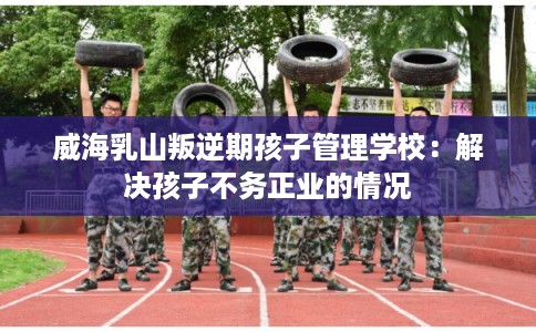 威海乳山叛逆期孩子管理学校：解决孩子不务正业的情况