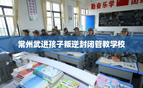 常州武进孩子叛逆封闭管教学校