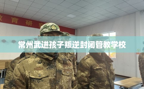 常州武进孩子叛逆封闭管教学校