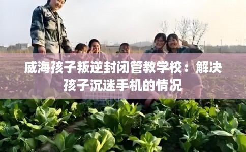 威海孩子叛逆封闭管教学校:解决孩子沉迷手机的情况 威海孩子叛逆封闭管教学校:解决孩子沉迷手机的情况