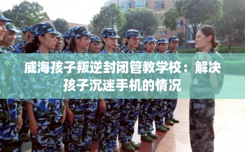 威海孩子叛逆封闭管教学校:解决孩子沉迷手机的情况 威海孩子叛逆封闭管教学校:解决孩子沉迷手机的情况