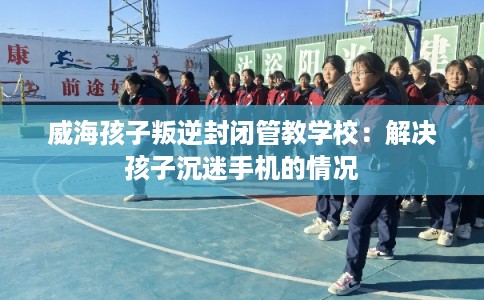 威海孩子叛逆封闭管教学校:解决孩子沉迷手机的情况 威海孩子叛逆封闭管教学校:解决孩子沉迷手机的情况