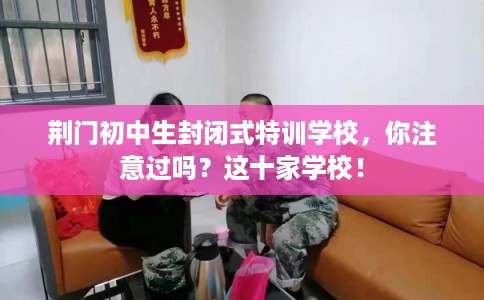 荆门初中生封闭式特训学校，你注意过吗？这十家学校！
