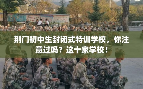 荆门初中生封闭式特训学校，你注意过吗？这十家学校！