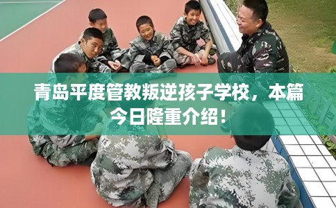 青岛平度管教叛逆孩子学校,本篇今日隆重介绍! 青岛平度管教叛逆孩子学校,本篇今日隆重介绍!