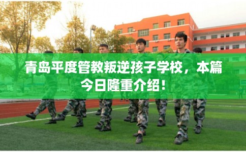 青岛平度管教叛逆孩子学校,本篇今日隆重介绍! 青岛平度管教叛逆孩子学校,本篇今日隆重介绍!