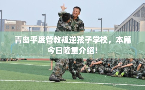 青岛平度管教叛逆孩子学校,本篇今日隆重介绍! 青岛平度管教叛逆孩子学校,本篇今日隆重介绍!