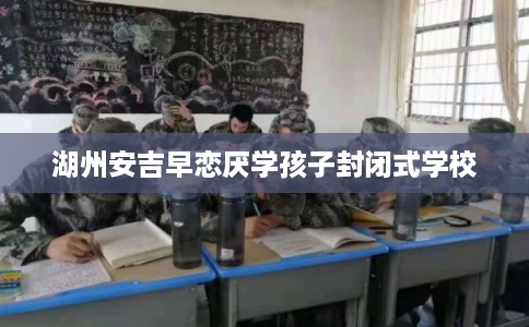 湖州安吉早恋厌学孩子封闭式学校 湖州安吉早恋厌学孩子封闭式学校