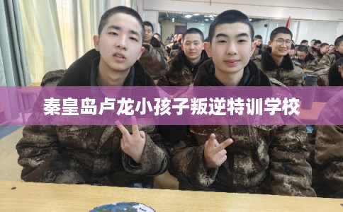 秦皇岛卢龙小孩子叛逆特训学校