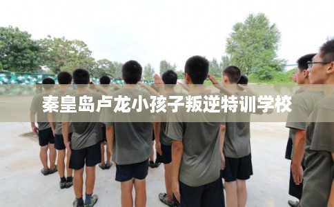 秦皇岛卢龙小孩子叛逆特训学校