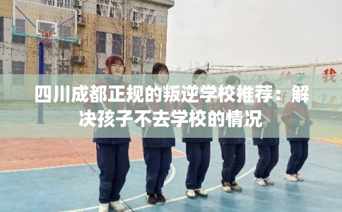 四川成都正规的叛逆学校推荐：解决孩子不去学校的情况