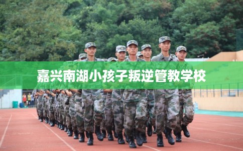 嘉兴南湖小孩子叛逆管教学校 嘉兴南湖小孩子叛逆管教学校