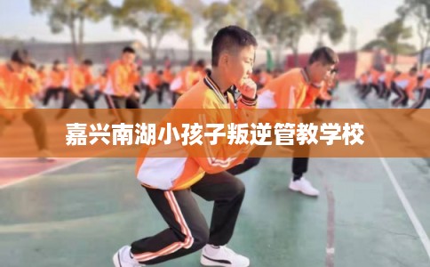 嘉兴南湖小孩子叛逆管教学校 嘉兴南湖小孩子叛逆管教学校